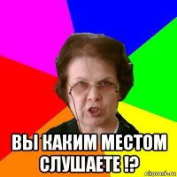  вы каким местом слушаете !?