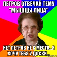 петров отвечай тему "мышцы лица" нет петров не с места...я хочу тебя у доски...