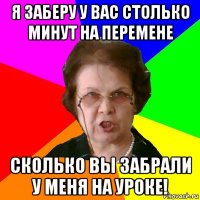 я заберу у вас столько минут на перемене сколько вы забрали у меня на уроке!