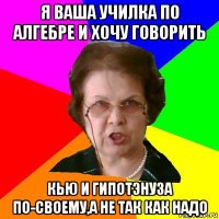 я ваша училка по алгебре и хочу говорить кью и гипотэнуза по-своему,а не так как надо