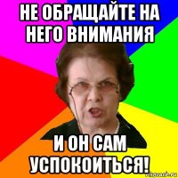 не обращайте на него внимания и он сам успокоиться!