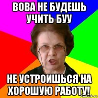 вова не будешь учить буу не устроишься на хорошую работу!