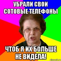 убрали свои сотовые телефоны чтоб я их больше не видела!