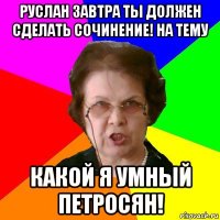 руслан завтра ты должен сделать сочинение! на тему какой я умный петросян!