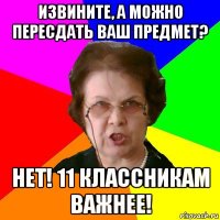 извините, а можно пересдать ваш предмет? нет! 11 классникам важнее!