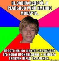 не.завкафедрой...я реальноо учил именно моцарта.. просто мы со шнитке обсуждали его новое произведение, и немного тяпнули перед экзаменом..