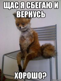 щас я сбегаю и вернусь хорошо?