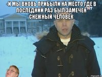 -и мы вновь прибыли на место где в последний раз был замечен снежный человек 