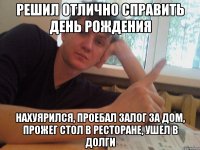 решил отлично справить день рождения нахуярился, проебал залог за дом, прожег стол в ресторане, ушел в долги