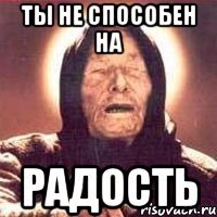 ты не способен на радость