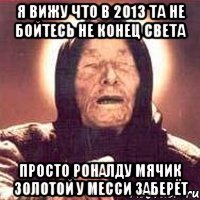 я вижу что в 2013 та не бойтесь не конец света просто роналду мячик золотой у месси заберёт