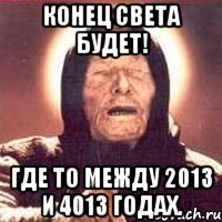 конец света будет! где то между 2013 и 4013 годах.