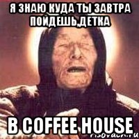 я знаю куда ты завтра пойдешь,детка в coffee house