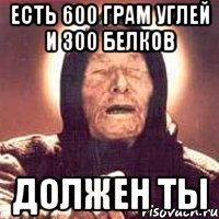 есть 600 грам углей и 300 белков должен ты