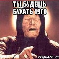 ты будешь бухать 19го 