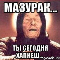 мазурак... ты сегодня хапнеш...