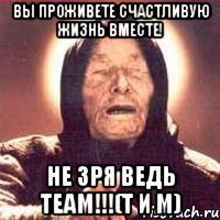 вы проживете счастливую жизнь вместе! не зря ведь team!!!(т и м)