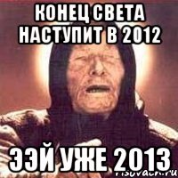 конец света наступит в 2012 ээй уже 2013