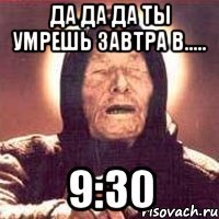 да да да ты умрешь завтра в..... 9:30