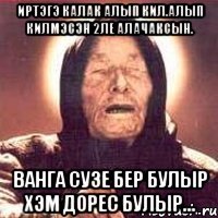 иртэгэ калак алып кил.алып килмэсэн 2ле алачаксын. ванга сузе бер булыр хэм дорес булыр...