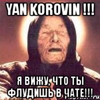 yan korovin !!! я вижу, что ты флудишь в чате!!!