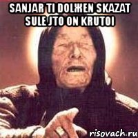 sanjar ti dolжen skazat sule jto on krutoi 