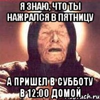 я знаю, что ты нажрался в пятницу а пришел в субботу в 12:00 домой