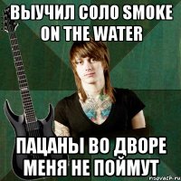 выучил соло smoke on the water пацаны во дворе меня не поймут