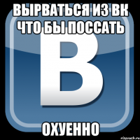 вырваться из вк что бы поссать охуенно