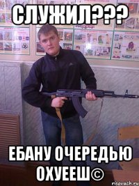 служил??? ебану очередью охуееш©