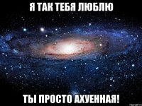 я так тебя люблю ты просто ахуенная!