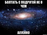 болтать с подругой не о чем ахуенно