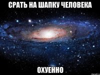 срать на шапку человека охуенно