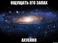 ощущать его запах ахуенно