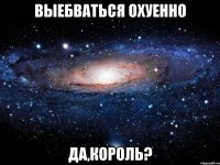 выебваться охуенно да,король?