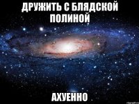 дружить с блядской полиной ахуенно