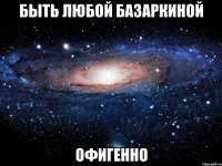 быть любой базаркиной офигенно