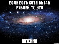 если есть хотя бы 45 рублей, то это ахуенно