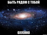 быть рядом с тобой охуенно