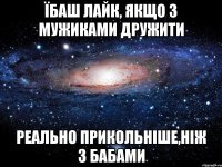 їбаш лайк, якщо з мужиками дружити реально прикольнiше,нiж з бабами