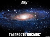 ань* ты просто космос*