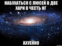 набухаться с люсей в две хари в честь нг ахуенно