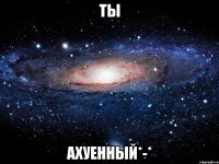 ты ахуенный*-*