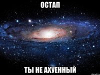 остап ты не ахуенный