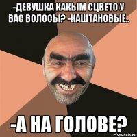 -девушка какым сцвето у вас волосы? -каштановые.. -а на голове?