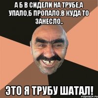 а б в сидели на трубе,а упало,б пропало,в куда то занесло.. это я трубу шатал!