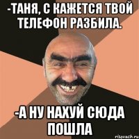 -таня, с кажется твой телефон разбила. -а ну нахуй сюда пошла