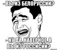 - вы из белоруссии? - ну да, наверное. а вы из россисии?