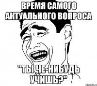 время самого актуального вопроса "ты че-нибудь учишь?"