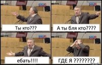 Ты кто??? А ты бля кто??? ебать!!! ГДЕ Я ???